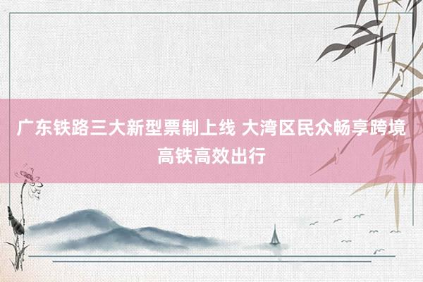 广东铁路三大新型票制上线 大湾区民众畅享跨境高铁高效出行