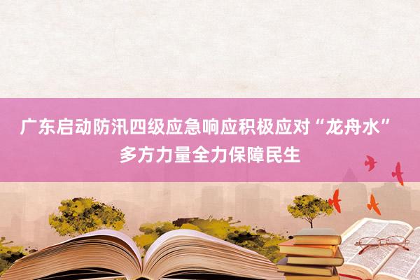 广东启动防汛四级应急响应积极应对“龙舟水” 多方力量全力保障民生