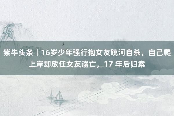 紫牛头条｜16岁少年强行抱女友跳河自杀，自己爬上岸却放任女友溺亡，17 年后归案