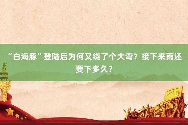 “白海豚”登陆后为何又绕了个大弯？接下来雨还要下多久？