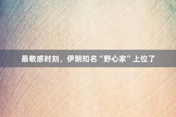 最敏感时刻，伊朗知名“野心家”上位了