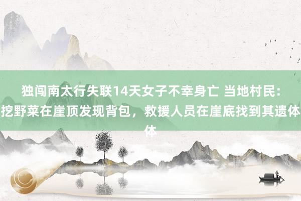 独闯南太行失联14天女子不幸身亡 当地村民：挖野菜在崖顶发现背包，救援人员在崖底找到其遗体