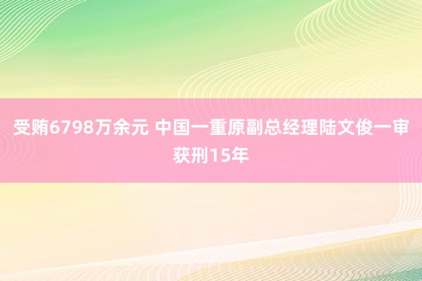 受贿6798万余元 中国一重原副总经理陆文俊一审获刑15年