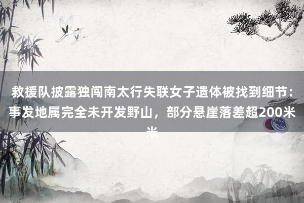 救援队披露独闯南太行失联女子遗体被找到细节：事发地属完全未开发野山，部分悬崖落差超200米