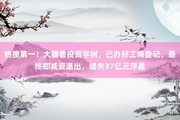 热搜第一！大疆曾投资宇树，已办好工商登记，最终却减资退出，错失37亿元浮盈