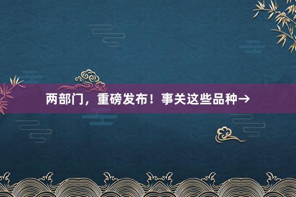 两部门，重磅发布！事关这些品种→