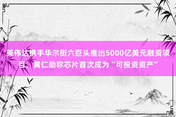 英伟达携手华尔街六巨头推出5000亿美元融资项目，黄仁勋称芯片首次成为“可投资资产”