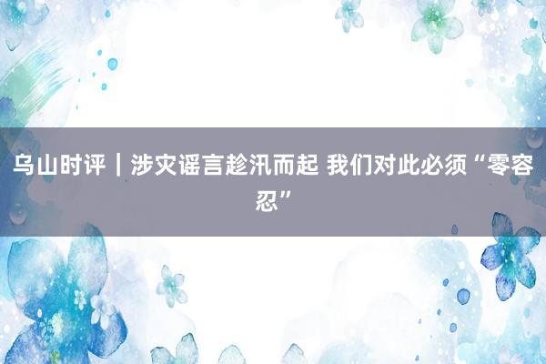 乌山时评｜涉灾谣言趁汛而起 我们对此必须“零容忍”