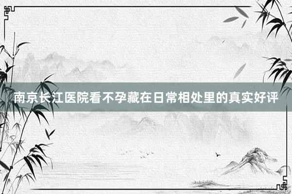南京长江医院看不孕藏在日常相处里的真实好评