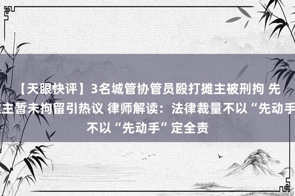 【天眼快评】3名城管协管员殴打摊主被刑拘 先动手的摊主暂未拘留引热议 律师解读：法律裁量不以“先动手”定全责