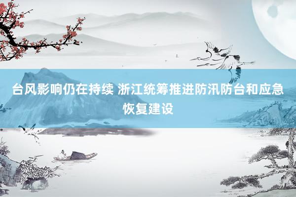 台风影响仍在持续 浙江统筹推进防汛防台和应急恢复建设