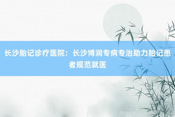 长沙胎记诊疗医院：长沙博润专病专治助力胎记患者规范就医
