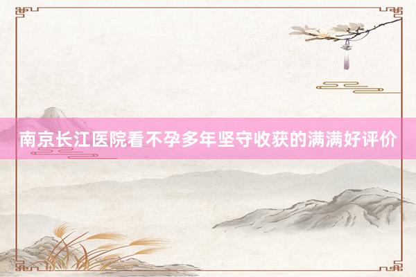 南京长江医院看不孕多年坚守收获的满满好评价
