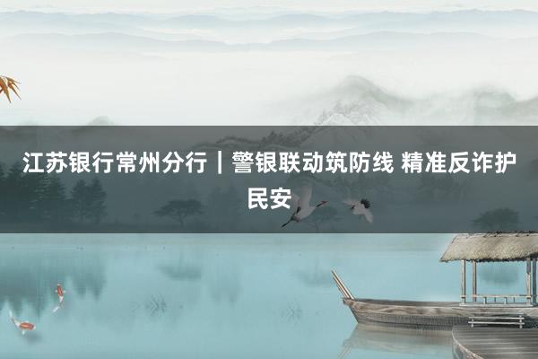 江苏银行常州分行｜警银联动筑防线 精准反诈护民安