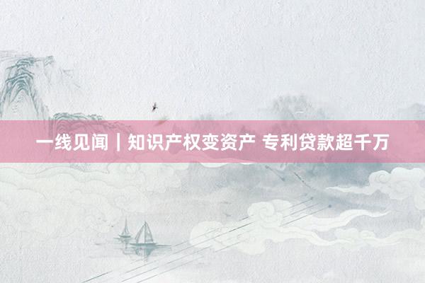 一线见闻｜知识产权变资产 专利贷款超千万