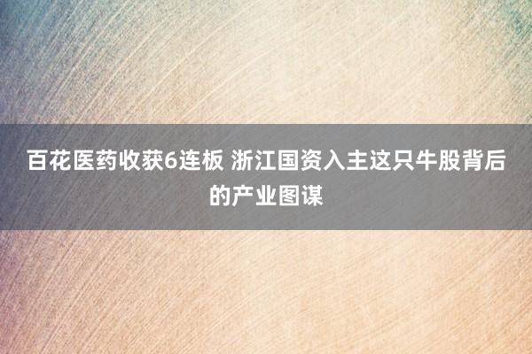 百花医药收获6连板 浙江国资入主这只牛股背后的产业图谋