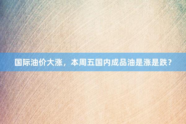 国际油价大涨，本周五国内成品油是涨是跌？
