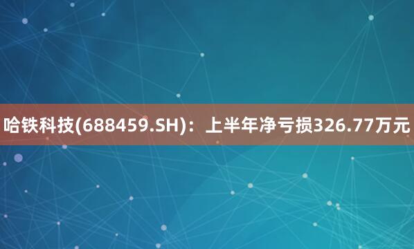 哈铁科技(688459.SH)：上半年净亏损326.77万元