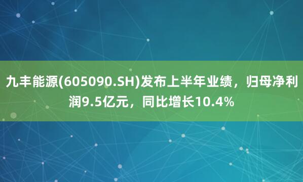 九丰能源(605090.SH)发布上半年业绩，归母净利润9.5亿元，同比增长10.4%