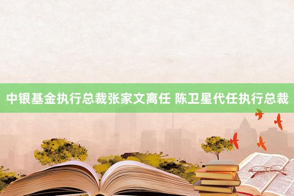中银基金执行总裁张家文离任 陈卫星代任执行总裁