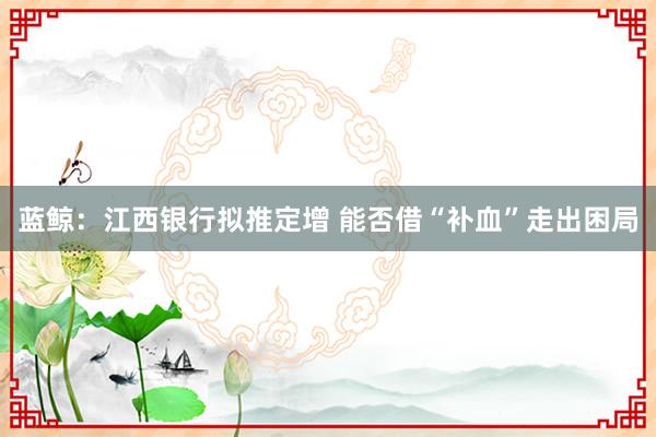 蓝鲸：江西银行拟推定增 能否借“补血”走出困局