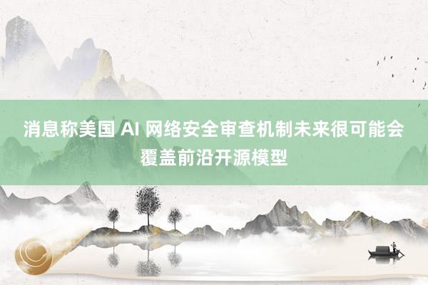 消息称美国 AI 网络安全审查机制未来很可能会覆盖前沿开源模型