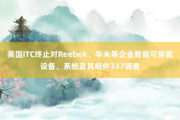 美国ITC终止对Reebok、华米等企业智能可穿戴设备、系统及其组件337调查