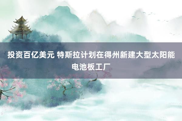 投资百亿美元 特斯拉计划在得州新建大型太阳能电池板工厂