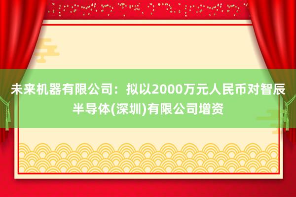 未来机器有限公司：拟以2000万元人民币对智辰半导体(深圳)有限公司增资