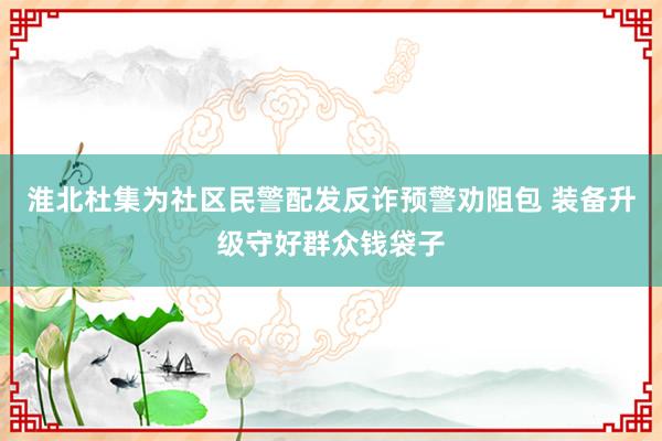 淮北杜集为社区民警配发反诈预警劝阻包 装备升级守好群众钱袋子