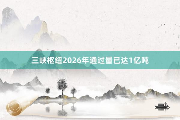 三峡枢纽2026年通过量已达1亿吨
