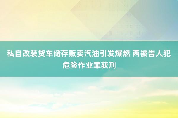 私自改装货车储存贩卖汽油引发爆燃 两被告人犯危险作业罪获刑