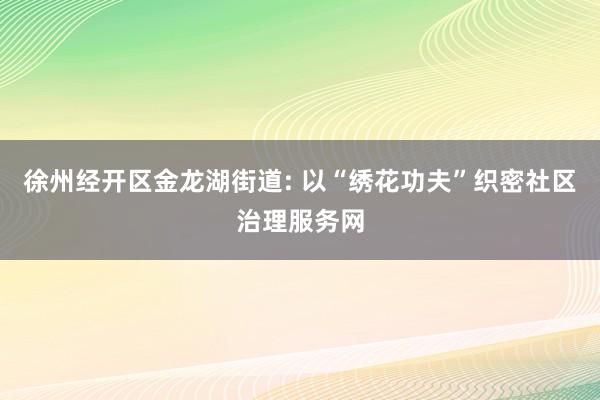 徐州经开区金龙湖街道: 以“绣花功夫”织密社区治理服务网