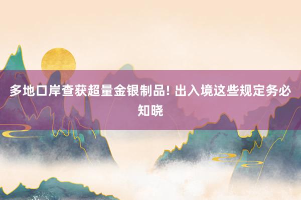 多地口岸查获超量金银制品! 出入境这些规定务必知晓