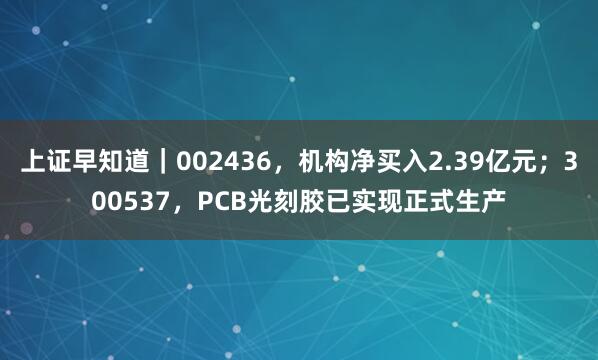 上证早知道｜002436，机构净买入2.39亿元；300537，PCB光刻胶已实现正式生产