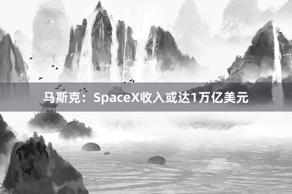 马斯克：SpaceX收入或达1万亿美元