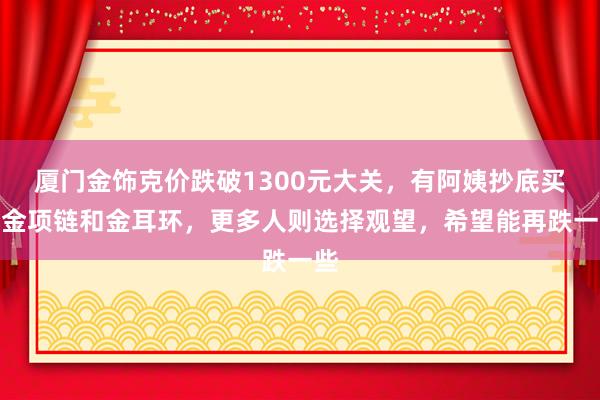 厦门金饰克价跌破1300元大关，有阿姨抄底买入金项链和金耳环，更多人则选择观望，希望能再跌一些