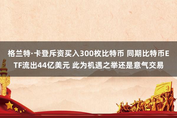 格兰特·卡登斥资买入300枚比特币 同期比特币ETF流出44亿美元 此为机遇之举还是意气交易