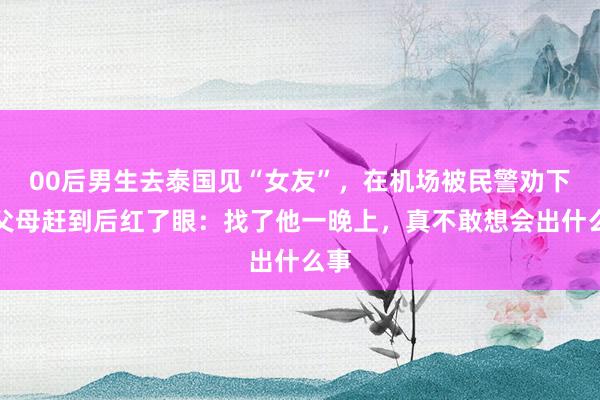 00后男生去泰国见“女友”，在机场被民警劝下，父母赶到后红了眼：找了他一晚上，真不敢想会出什么事