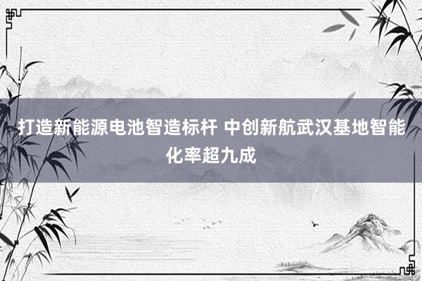 打造新能源电池智造标杆 中创新航武汉基地智能化率超九成