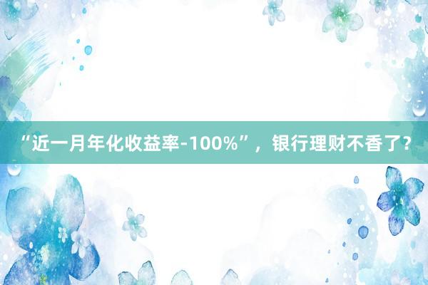 “近一月年化收益率-100%”，银行理财不香了？