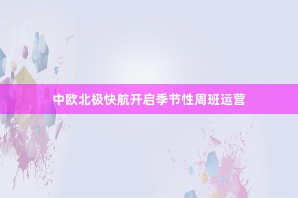 中欧北极快航开启季节性周班运营