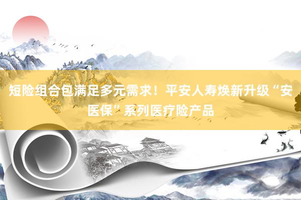 短险组合包满足多元需求！平安人寿焕新升级“安医保”系列医疗险产品