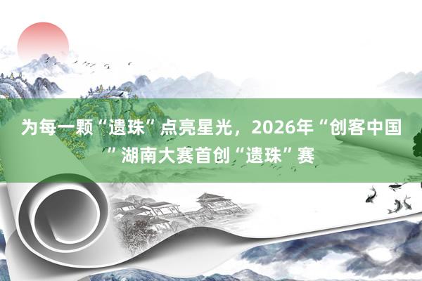 为每一颗“遗珠”点亮星光，2026年“创客中国”湖南大赛首创“遗珠”赛