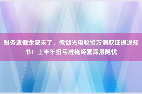 财务造假余波未了，微创光电收警方调取证据通知书！上半年扭亏难掩经营深层隐忧