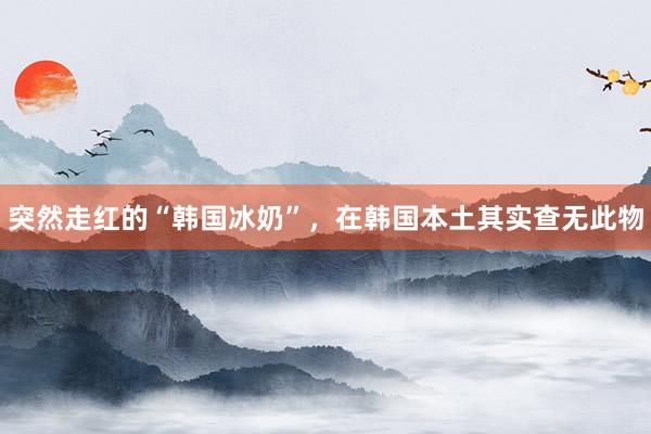 突然走红的“韩国冰奶”，在韩国本土其实查无此物