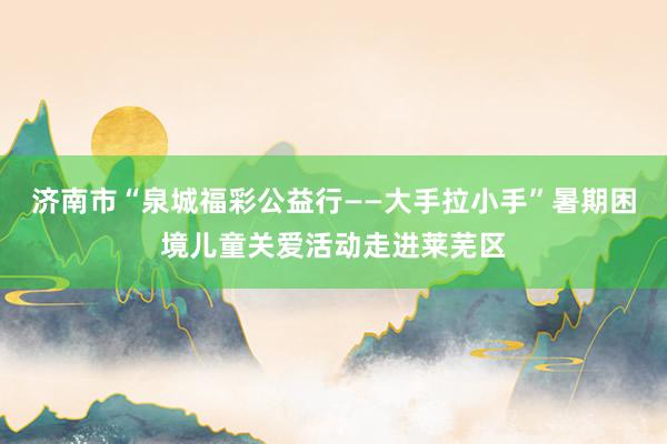 济南市“泉城福彩公益行——大手拉小手”暑期困境儿童关爱活动走进莱芜区