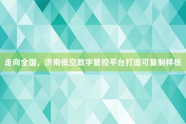 走向全国，济南低空数字管控平台打造可复制样板