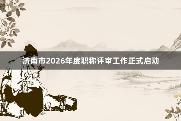 济南市2026年度职称评审工作正式启动