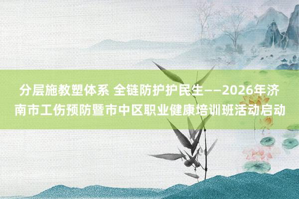 分层施教塑体系 全链防护护民生——2026年济南市工伤预防暨市中区职业健康培训班活动启动